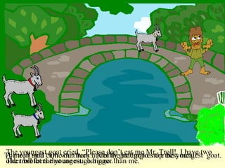 A mean troll came out from under the bridge to stop the youngest  goat. The troll said “Oh what luck!  A billy goat makes the best meal!”  The youngest goat cried, “Please don’t eat me Mr. Troll!  I have two older brothers that are much bigger than me.”  The troll let the youngest goat pass. 