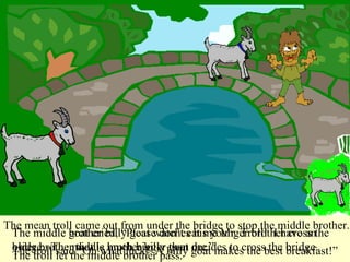 The middle brother billy goat watches his younger brother cross the bridge.  The middle brother billy goat decides to cross the bridge.  The troll said “Oh what luck!  A billy goat makes the best breakfast!” The middle goat cried, “Please don’t eat me Mr. Troll!  I have an older brother that is much bigger than me.” The troll let the middle brother pass. The mean troll came out from under the bridge to stop the middle brother. 