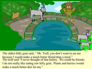 The oldest billy goat said, “ Mr. Troll, you don’t want to eat me because I would make a much better friend than a meal.” The troll said “I never thought of that before.  We could be friends.  I do not really like eating raw billy goat.  Plants and berries would make a much better diet for me.”  