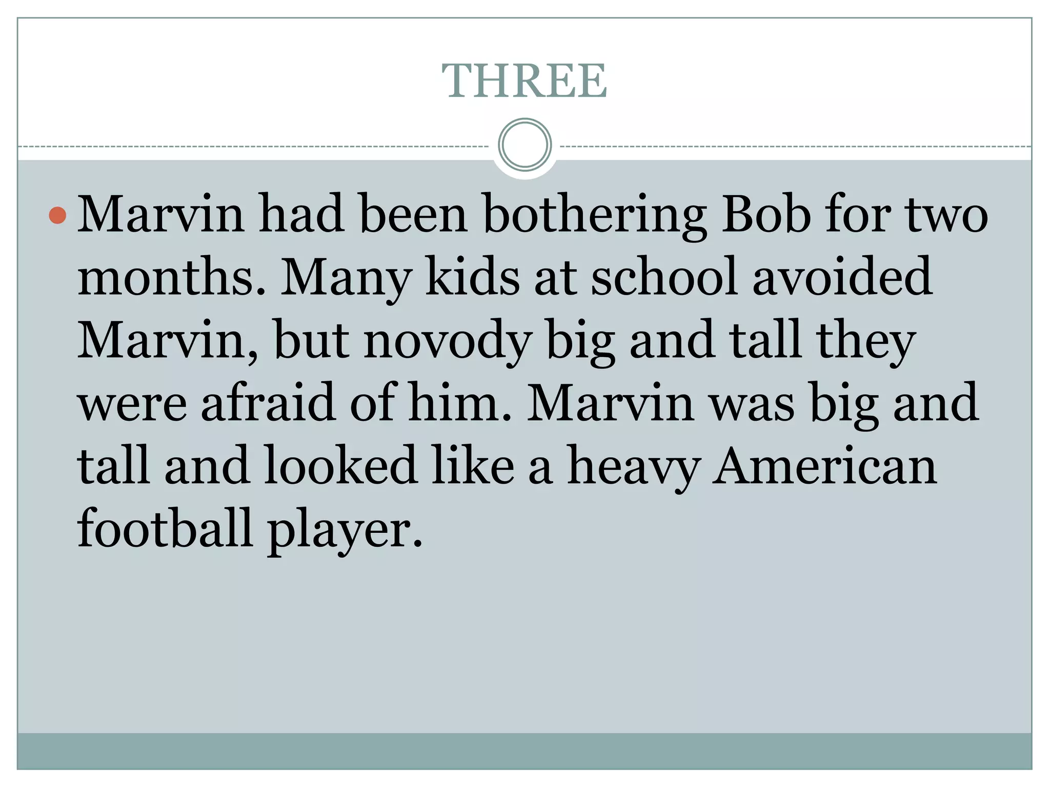 THREE
Marvin had been bothering Bob for two
months. Many kids at school avoided
Marvin, but novody big and tall they
were afraid of him. Marvin was big and
tall and looked like a heavy American
football player.