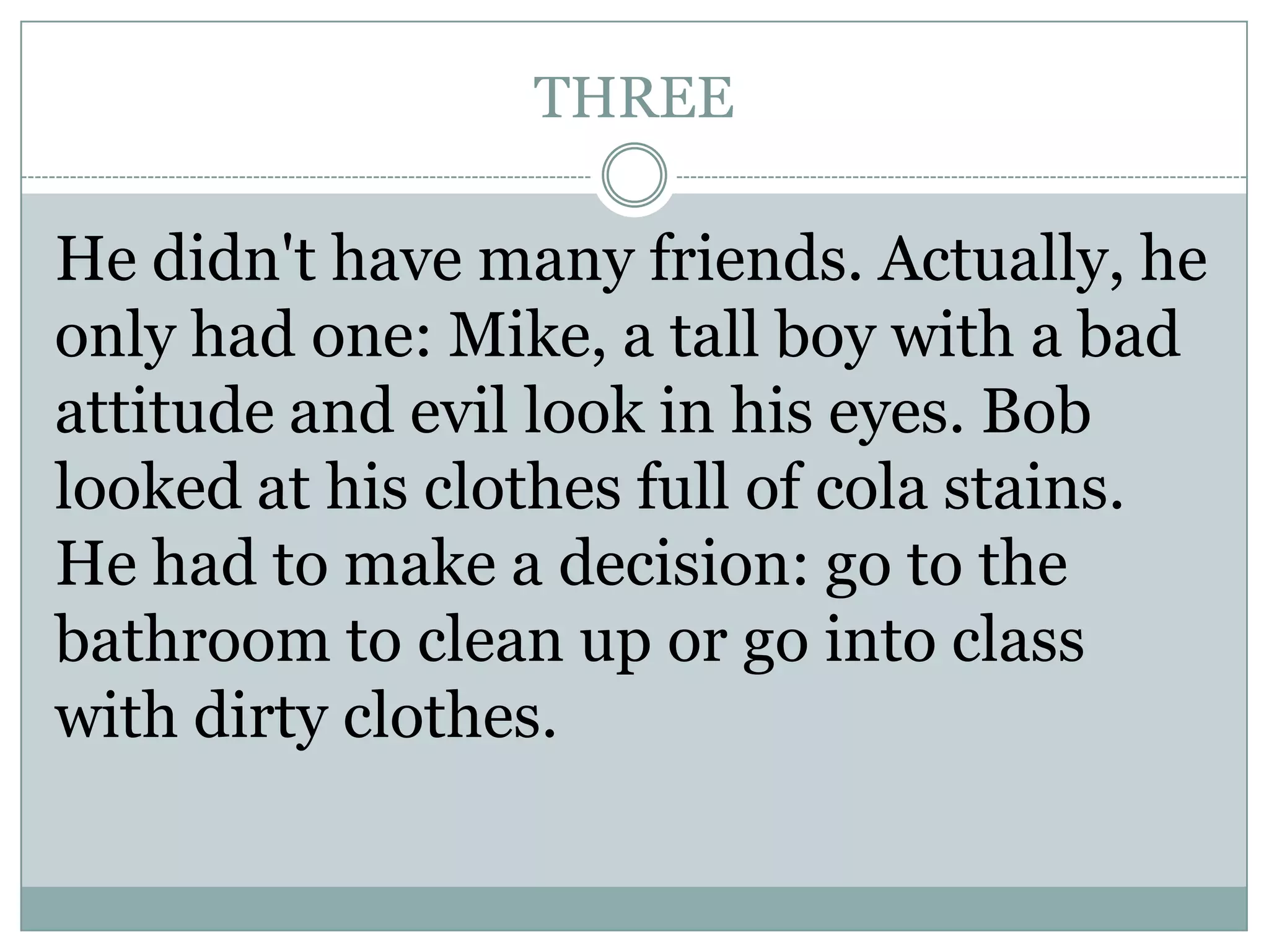 THREE
He didn't have many friends. Actually, he
only had one: Mike, a tall boy with a bad
attitude and evil look in his eyes. Bob
looked at his clothes full of cola stains.
He had to make a decision: go to the
bathroom to clean up or go into class
with dirty clothes.