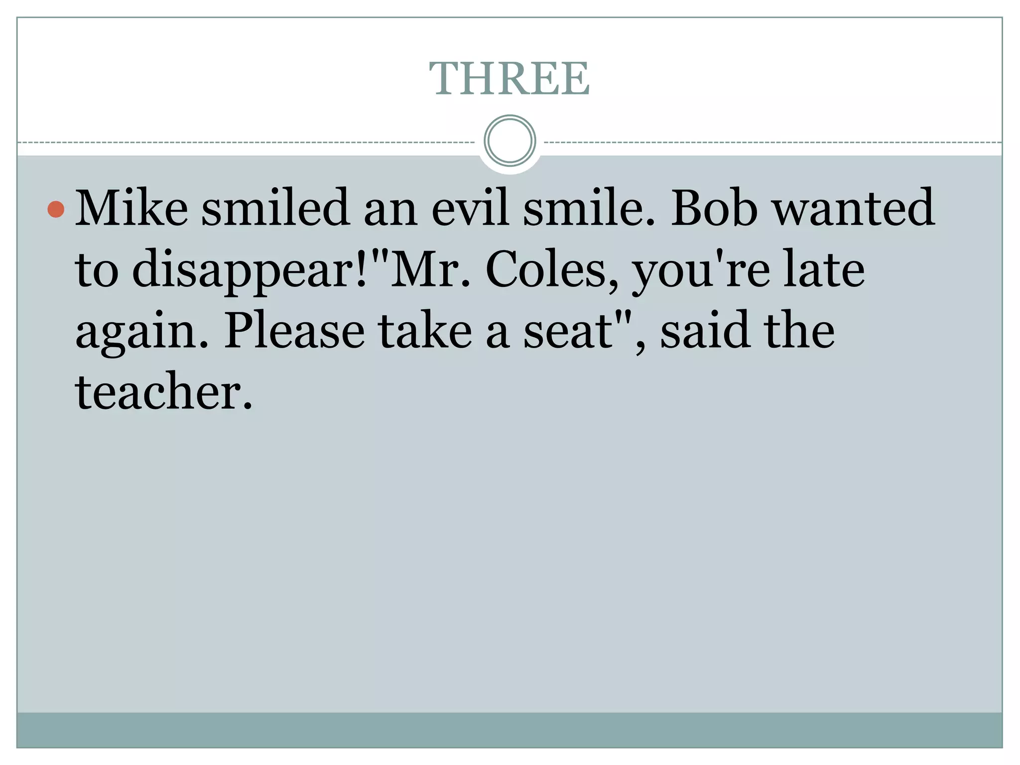 THREE
Mike smiled an evil smile. Bob wanted
to disappear!"Mr. Coles, you're late
again. Please take a seat", said the
teacher.