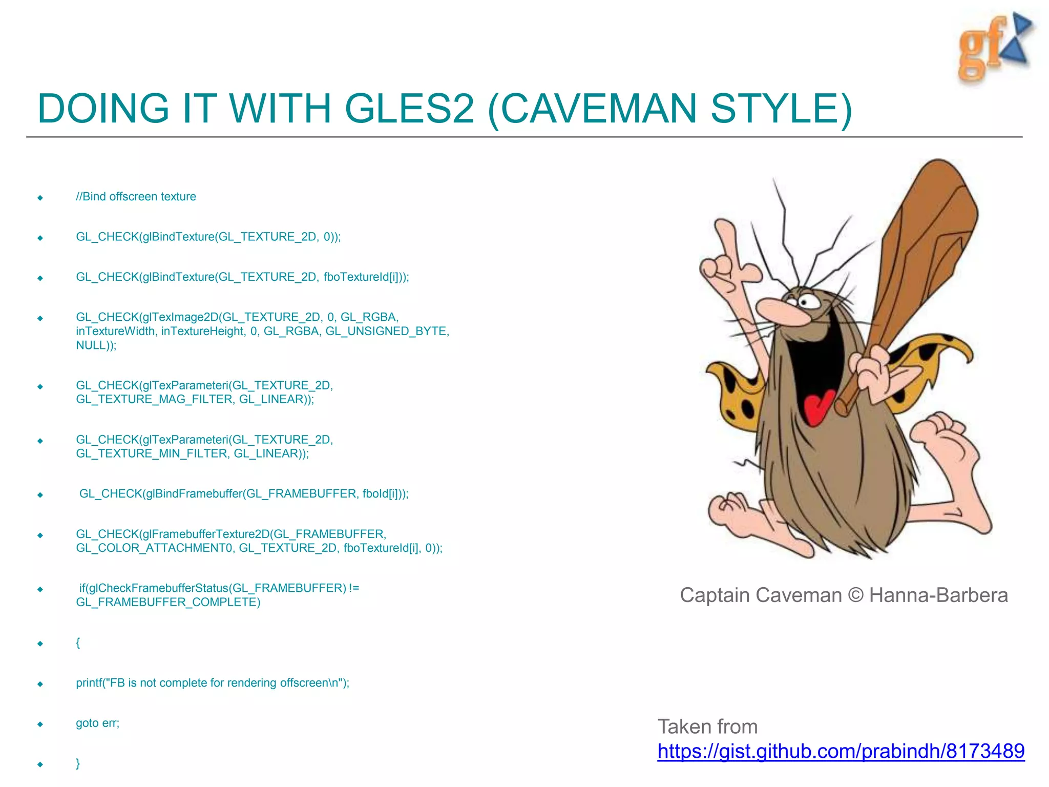 DOING IT WITH GLES2 (CAVEMAN STYLE)
 //Bind offscreen texture
 GL_CHECK(glBindTexture(GL_TEXTURE_2D, 0));
 GL_CHECK(glBindTexture(GL_TEXTURE_2D, fboTextureId[i]));
 GL_CHECK(glTexImage2D(GL_TEXTURE_2D, 0, GL_RGBA,
inTextureWidth, inTextureHeight, 0, GL_RGBA, GL_UNSIGNED_BYTE,
NULL));
 GL_CHECK(glTexParameteri(GL_TEXTURE_2D,
GL_TEXTURE_MAG_FILTER, GL_LINEAR));
 GL_CHECK(glTexParameteri(GL_TEXTURE_2D,
GL_TEXTURE_MIN_FILTER, GL_LINEAR));
 GL_CHECK(glBindFramebuffer(GL_FRAMEBUFFER, fboId[i]));
 GL_CHECK(glFramebufferTexture2D(GL_FRAMEBUFFER,
GL_COLOR_ATTACHMENT0, GL_TEXTURE_2D, fboTextureId[i], 0));
 if(glCheckFramebufferStatus(GL_FRAMEBUFFER) !=
GL_FRAMEBUFFER_COMPLETE)
 {
 printf("FB is not complete for rendering offscreenn");
 goto err;
 }
Taken from
https://gist.github.com/prabindh/8173489
Captain Caveman © Hanna-Barbera
 