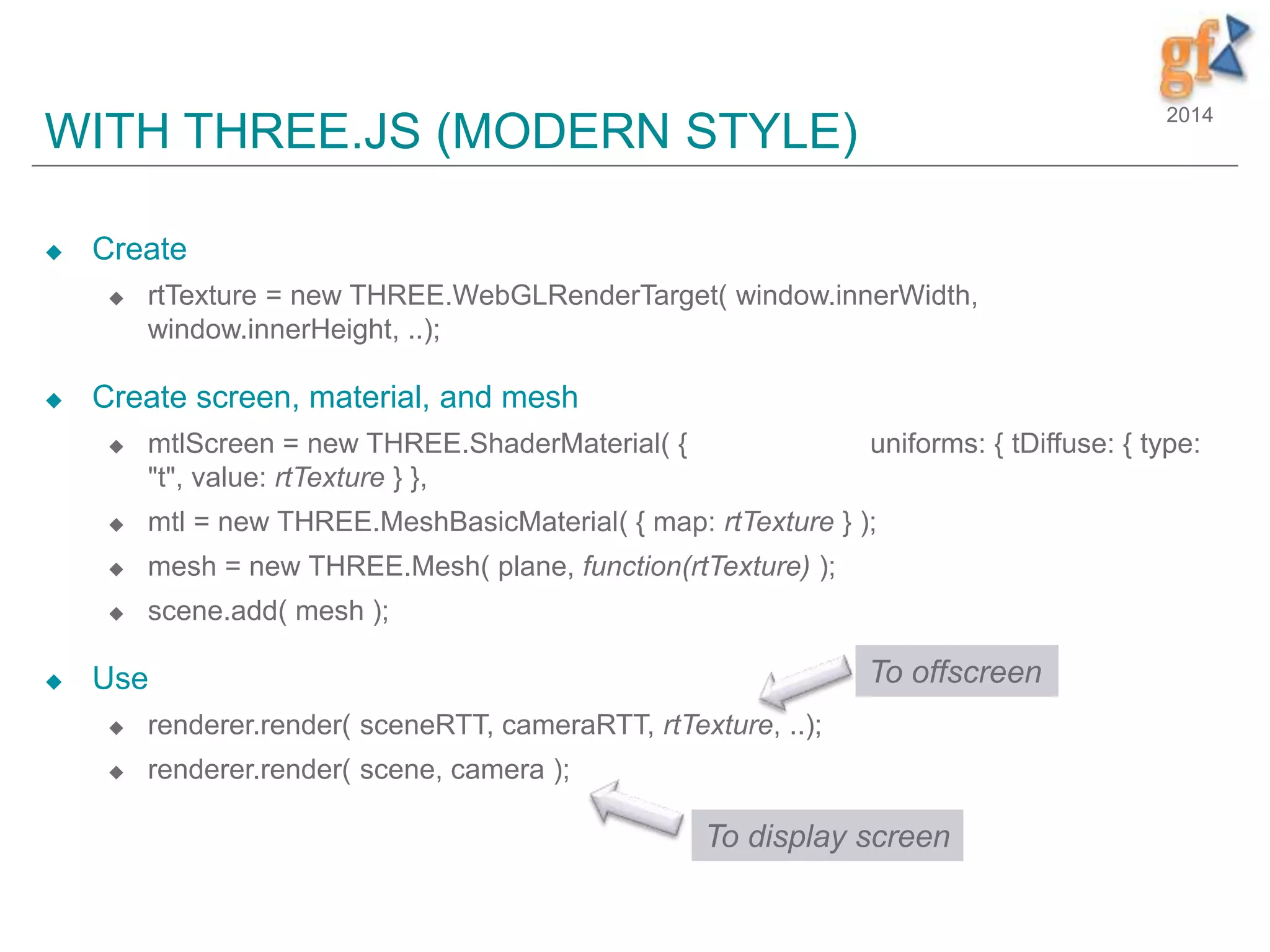 2014
WITH THREE.JS (MODERN STYLE)
 Create
 rtTexture = new THREE.WebGLRenderTarget( window.innerWidth,
window.innerHeight, ..);
 Create screen, material, and mesh
 mtlScreen = new THREE.ShaderMaterial( { uniforms: { tDiffuse: { type:
"t", value: rtTexture } },
 mtl = new THREE.MeshBasicMaterial( { map: rtTexture } );
 mesh = new THREE.Mesh( plane, function(rtTexture) );
 scene.add( mesh );
 Use
 renderer.render( sceneRTT, cameraRTT, rtTexture, ..);
 renderer.render( scene, camera );
To offscreen
To display screen
 