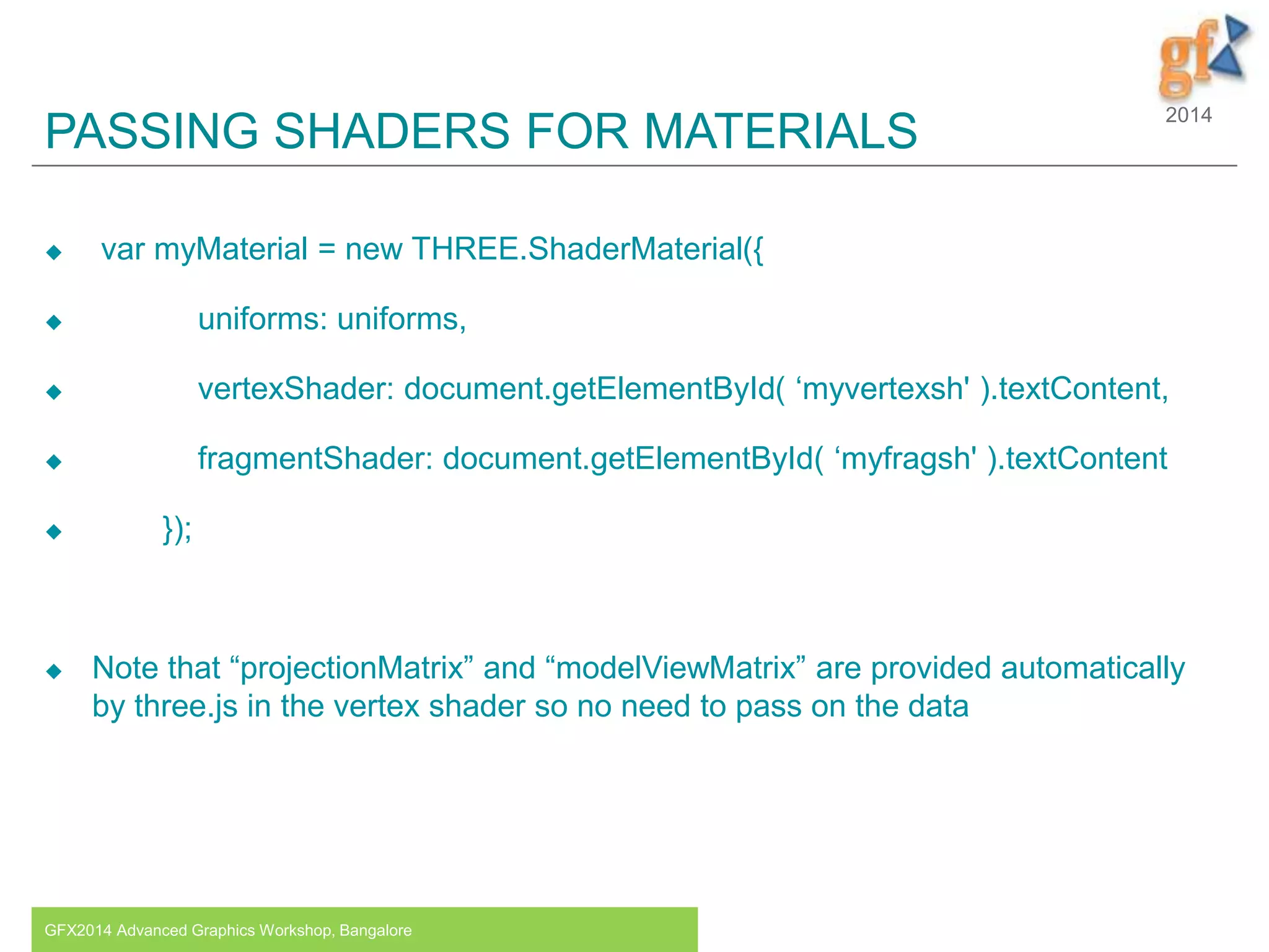 2014
PASSING SHADERS FOR MATERIALS
 var myMaterial = new THREE.ShaderMaterial({
 uniforms: uniforms,
 vertexShader: document.getElementById( ‘myvertexsh' ).textContent,
 fragmentShader: document.getElementById( ‘myfragsh' ).textContent
 });
 Note that “projectionMatrix” and “modelViewMatrix” are provided automatically
by three.js in the vertex shader so no need to pass on the data
GFX2014 Advanced Graphics Workshop, Bangalore 14
 