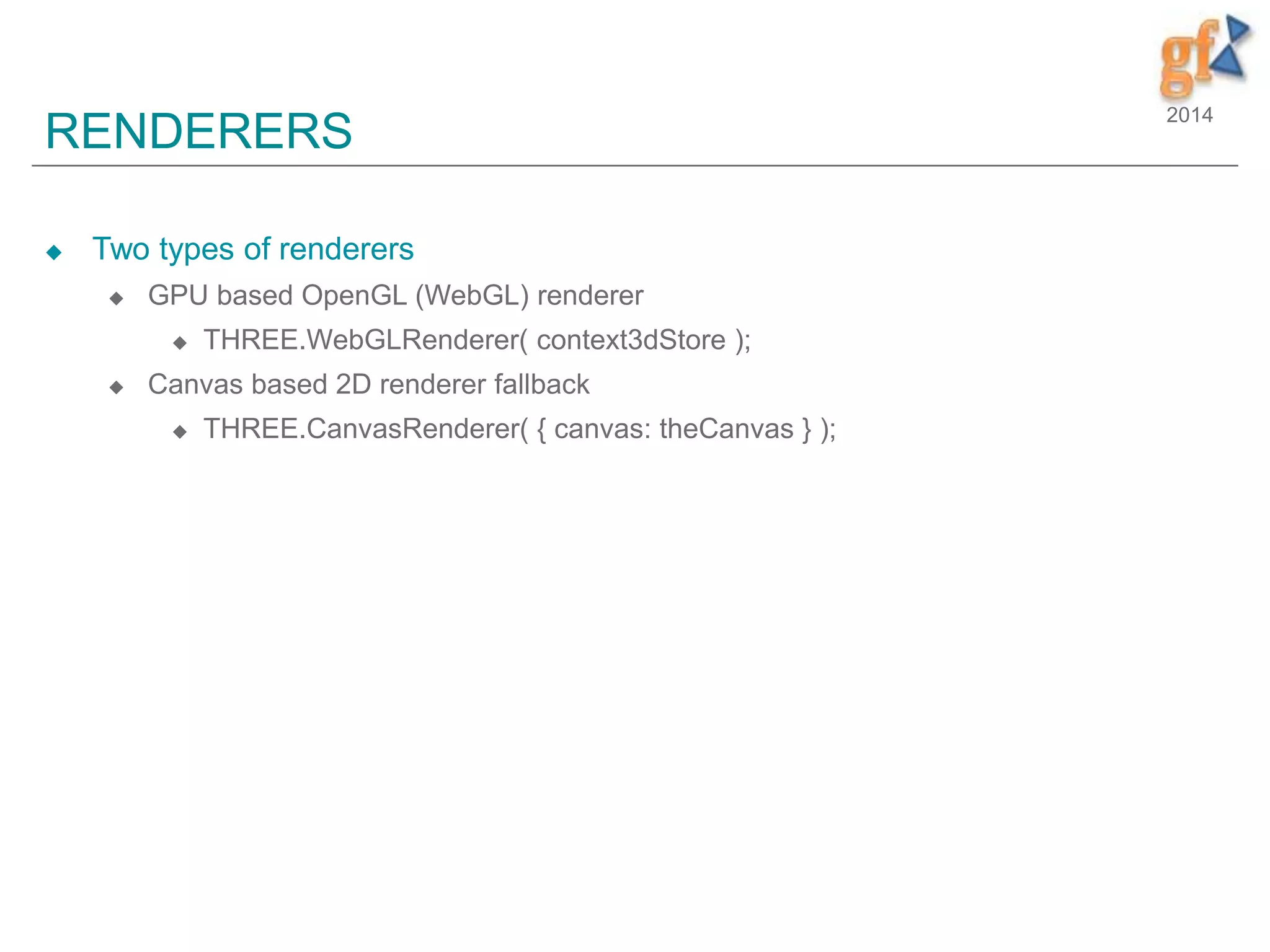 2014
RENDERERS
 Two types of renderers
 GPU based OpenGL (WebGL) renderer
 THREE.WebGLRenderer( context3dStore );
 Canvas based 2D renderer fallback
 THREE.CanvasRenderer( { canvas: theCanvas } );
 