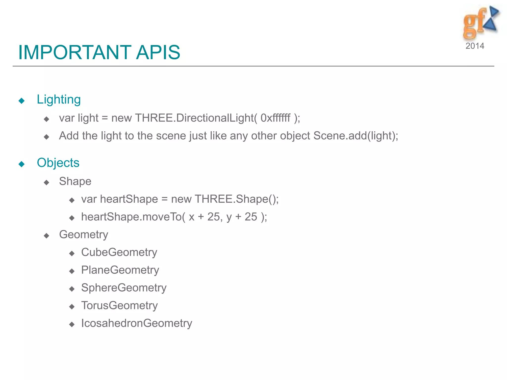 2014
IMPORTANT APIS
 Lighting
 var light = new THREE.DirectionalLight( 0xffffff );
 Add the light to the scene just like any other object Scene.add(light);
 Objects
 Shape
 var heartShape = new THREE.Shape();
 heartShape.moveTo( x + 25, y + 25 );
 Geometry
 CubeGeometry
 PlaneGeometry
 SphereGeometry
 TorusGeometry
 IcosahedronGeometry
 