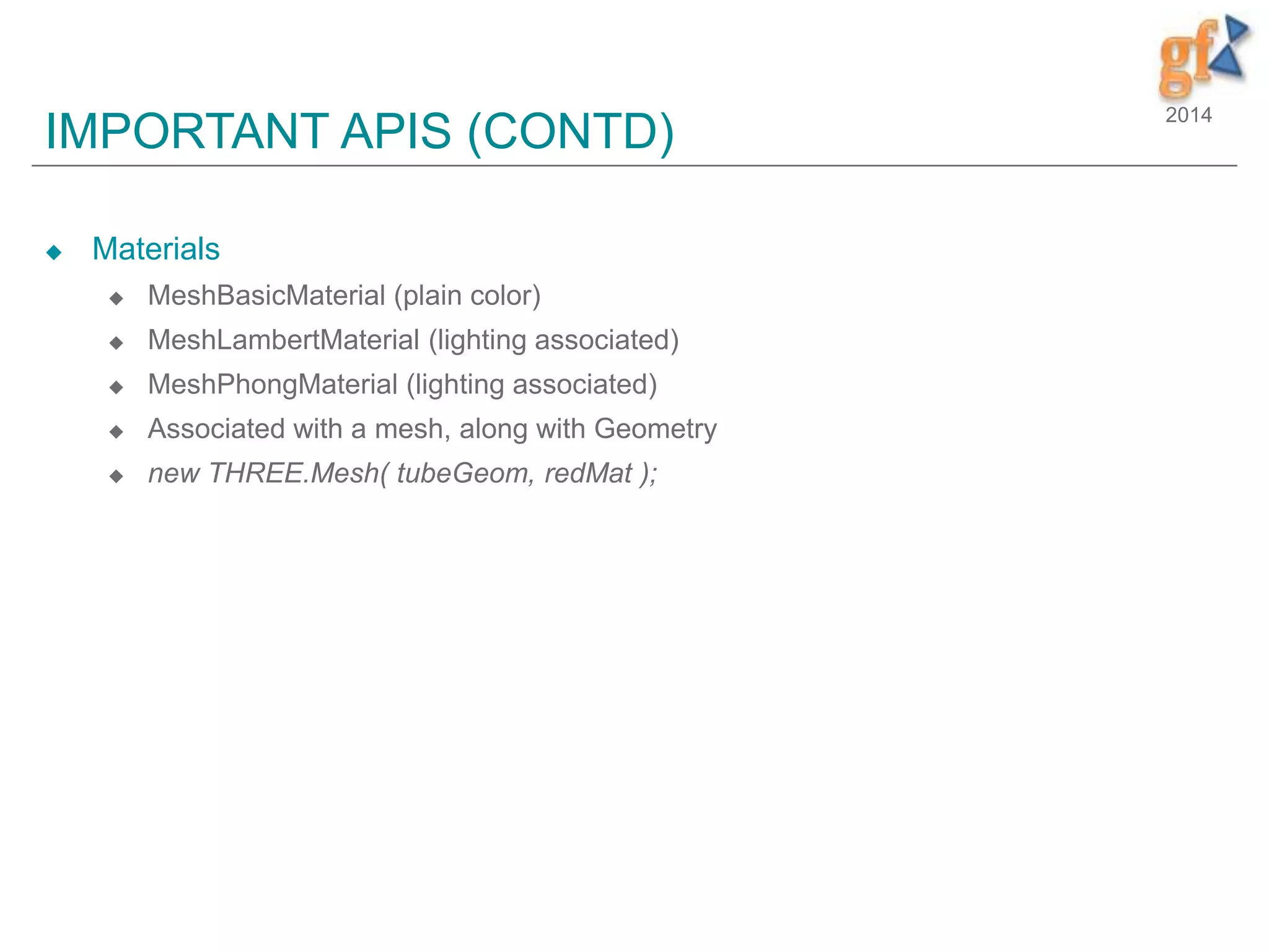 2014
IMPORTANT APIS (CONTD)
 Materials
 MeshBasicMaterial (plain color)
 MeshLambertMaterial (lighting associated)
 MeshPhongMaterial (lighting associated)
 Associated with a mesh, along with Geometry
 new THREE.Mesh( tubeGeom, redMat );
 