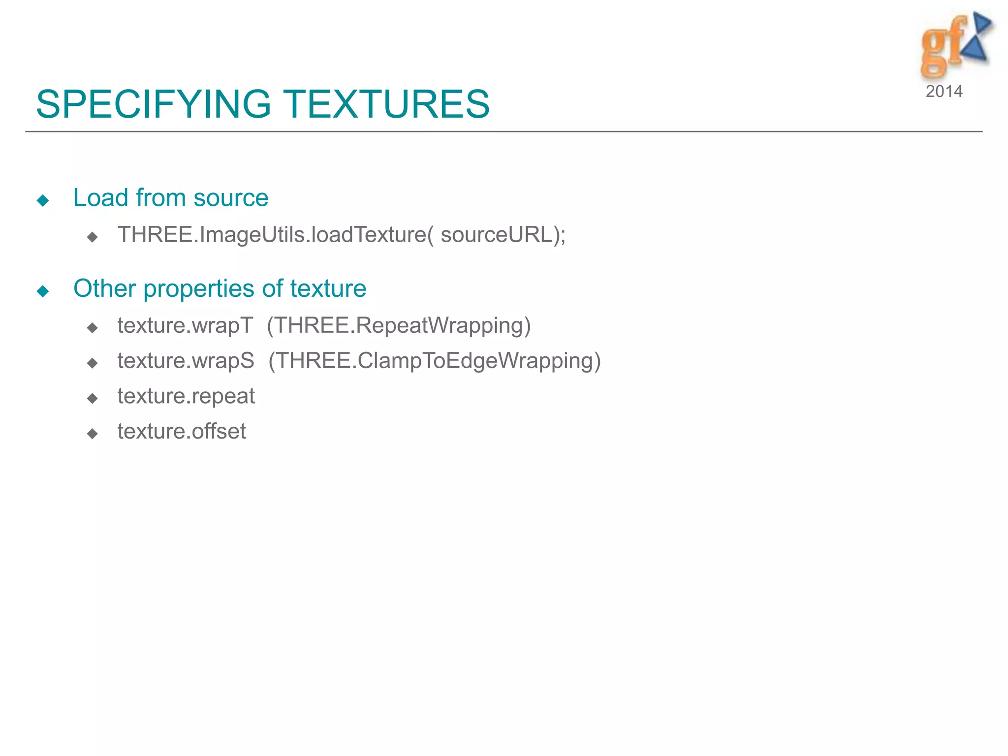 2014
SPECIFYING TEXTURES
 Load from source
 THREE.ImageUtils.loadTexture( sourceURL);
 Other properties of texture
 texture.wrapT (THREE.RepeatWrapping)
 texture.wrapS (THREE.ClampToEdgeWrapping)
 texture.repeat
 texture.offset
 