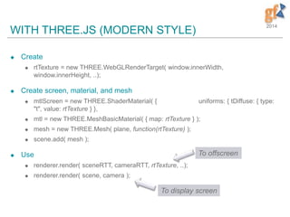 2014
WITH THREE.JS (MODERN STYLE)
 Create
 rtTexture = new THREE.WebGLRenderTarget( window.innerWidth,
window.innerHeight, ..);
 Create screen, material, and mesh
 mtlScreen = new THREE.ShaderMaterial( { uniforms: { tDiffuse: { type:
"t", value: rtTexture } },
 mtl = new THREE.MeshBasicMaterial( { map: rtTexture } );
 mesh = new THREE.Mesh( plane, function(rtTexture) );
 scene.add( mesh );
 Use
 renderer.render( sceneRTT, cameraRTT, rtTexture, ..);
 renderer.render( scene, camera );
To offscreen
To display screen
 