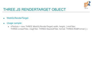 2014
THREE.JS RENDERTARGET OBJECT
 WebGLRenderTarget
 Usage sample:
 rtTexture = new THREE.WebGLRenderTarget( width, height, { minFilter:
THREE.LinearFilter, magFilter: THREE.NearestFilter, format: THREE.RGBFormat } );
 