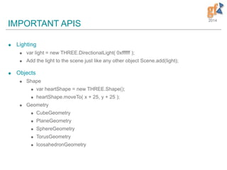 2014
IMPORTANT APIS
 Lighting
 var light = new THREE.DirectionalLight( 0xffffff );
 Add the light to the scene just like any other object Scene.add(light);
 Objects
 Shape
 var heartShape = new THREE.Shape();
 heartShape.moveTo( x + 25, y + 25 );
 Geometry
 CubeGeometry
 PlaneGeometry
 SphereGeometry
 TorusGeometry
 IcosahedronGeometry
 