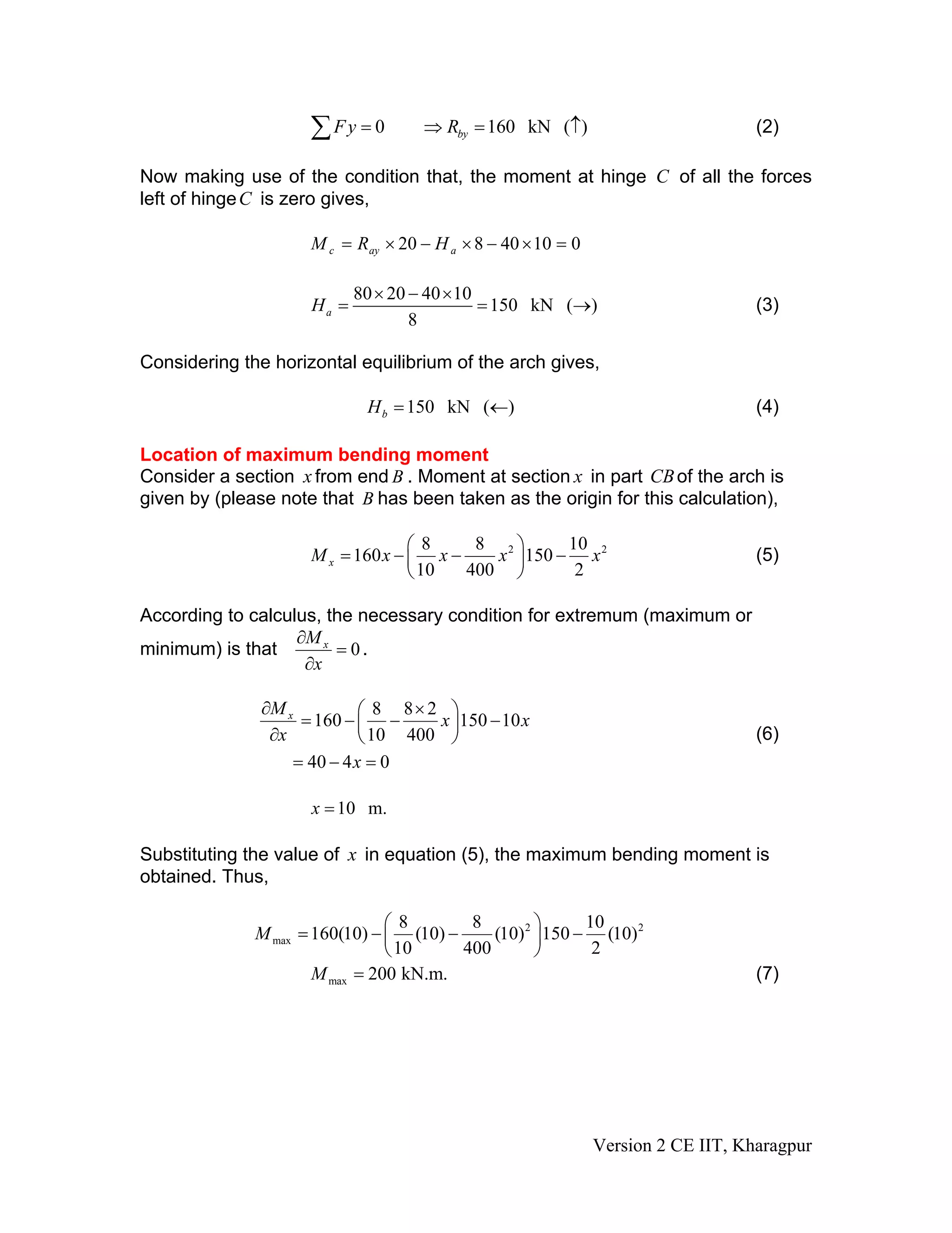 0 160 kN ( )byFy R= ⇒ =∑ ↑ (2)
Now making use of the condition that, the moment at hinge C of all the forces
left of hingeC is zero gives,
01040820 =×−×−×= aayc HRM
80 20 40 10
150 kN ( )
8
aH
× − ×
= = → (3)
Considering the horizontal equilibrium of the arch gives,
150 kN ( )bH = ← (4)
Location of maximum bending moment
Consider a section x from end B . Moment at section x in part CBof the arch is
given by (please note that B has been taken as the origin for this calculation),
28 8 10
160 150
10 400 2
x
2
M x x x
⎛ ⎞
= − − −⎜ ⎟
⎝ ⎠
x (5)
According to calculus, the necessary condition for extremum (maximum or
minimum) is that 0xM
x
∂
=
∂
.
8 8 2
160 150 10
10 400
40 4 0
xM
x x
x
x
∂ ×⎛ ⎞
= − − −⎜ ⎟
∂ ⎝ ⎠
= − =
(6)
10 m.x =
Substituting the value of x in equation (5), the maximum bending moment is
obtained. Thus,
2 2
max
8 8 10
160(10) (10) (10) 150 (10)
10 400 2
M
⎛ ⎞
= − − −⎜ ⎟
⎝ ⎠
max 200 kN.m.M = (7)
Version 2 CE IIT, Kharagpur
 