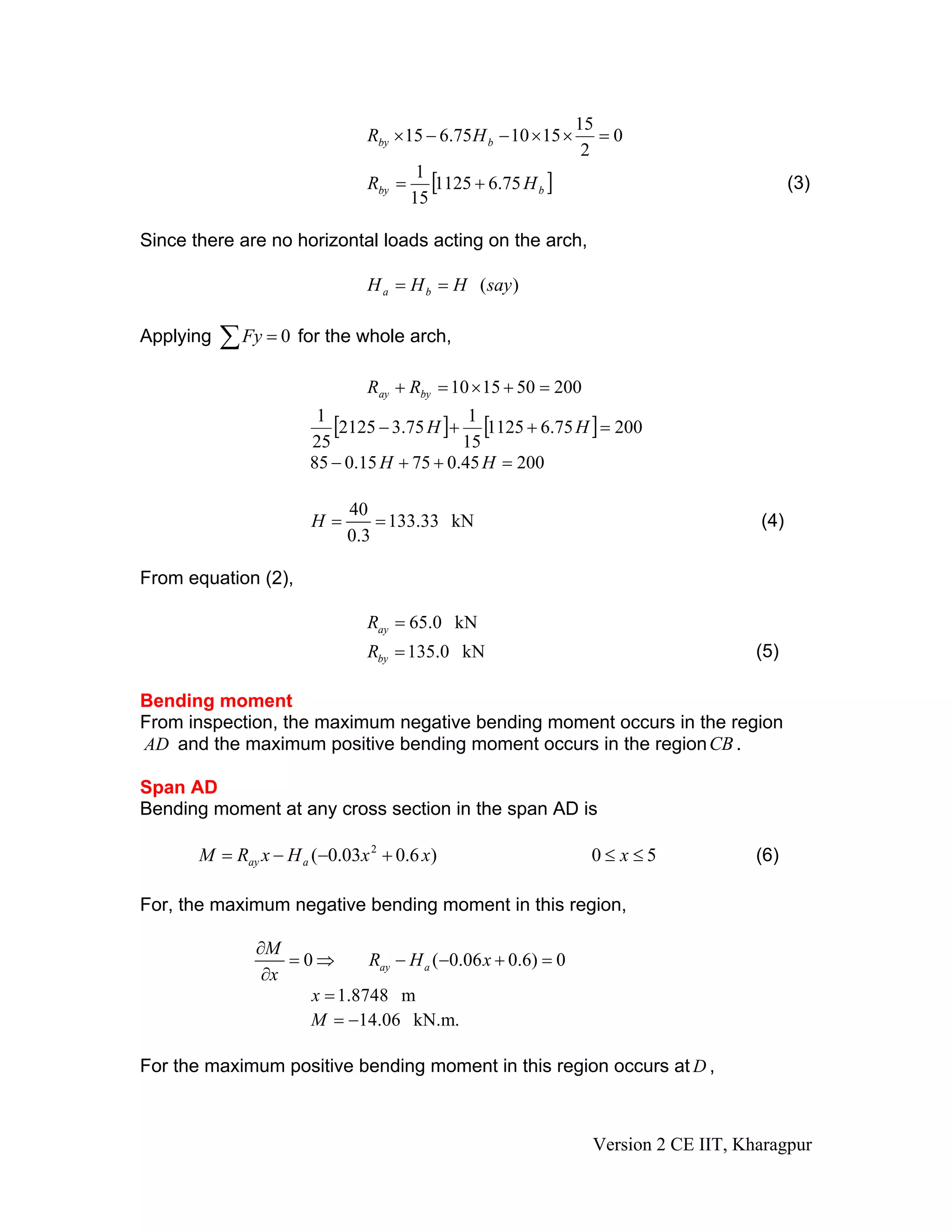 0
2
15
151075.615 =××−−× bby HR
[ ]bby HR 75.61125
15
1
+= (3)
Since there are no horizontal loads acting on the arch,
)(sayHHH ba ==
Applying for the whole arch,0=∑Fy
200501510 =+×=+ byay RR
[ ] [ ] 20075.61125
15
1
75.32125
25
1
=++− HH
20045.07515.085 =++− HH
40
133.33 kN
0.3
H = = (4)
From equation (2),
65.0 kNayR =
135.0 kNbyR = (5)
Bending moment
From inspection, the maximum negative bending moment occurs in the region
AD and the maximum positive bending moment occurs in the regionCB .
Span AD
Bending moment at any cross section in the span AD is
50)6.003.0( 2
≤≤+−−= xxxHxRM aay (6)
For, the maximum negative bending moment in this region,
0 ( 0.06 0.6) 0ay a
M
R H x
x
∂
= ⇒ − − + =
∂
1.8748 mx =
14.06 kN.m.M = −
For the maximum positive bending moment in this region occurs at ,D
Version 2 CE IIT, Kharagpur
 