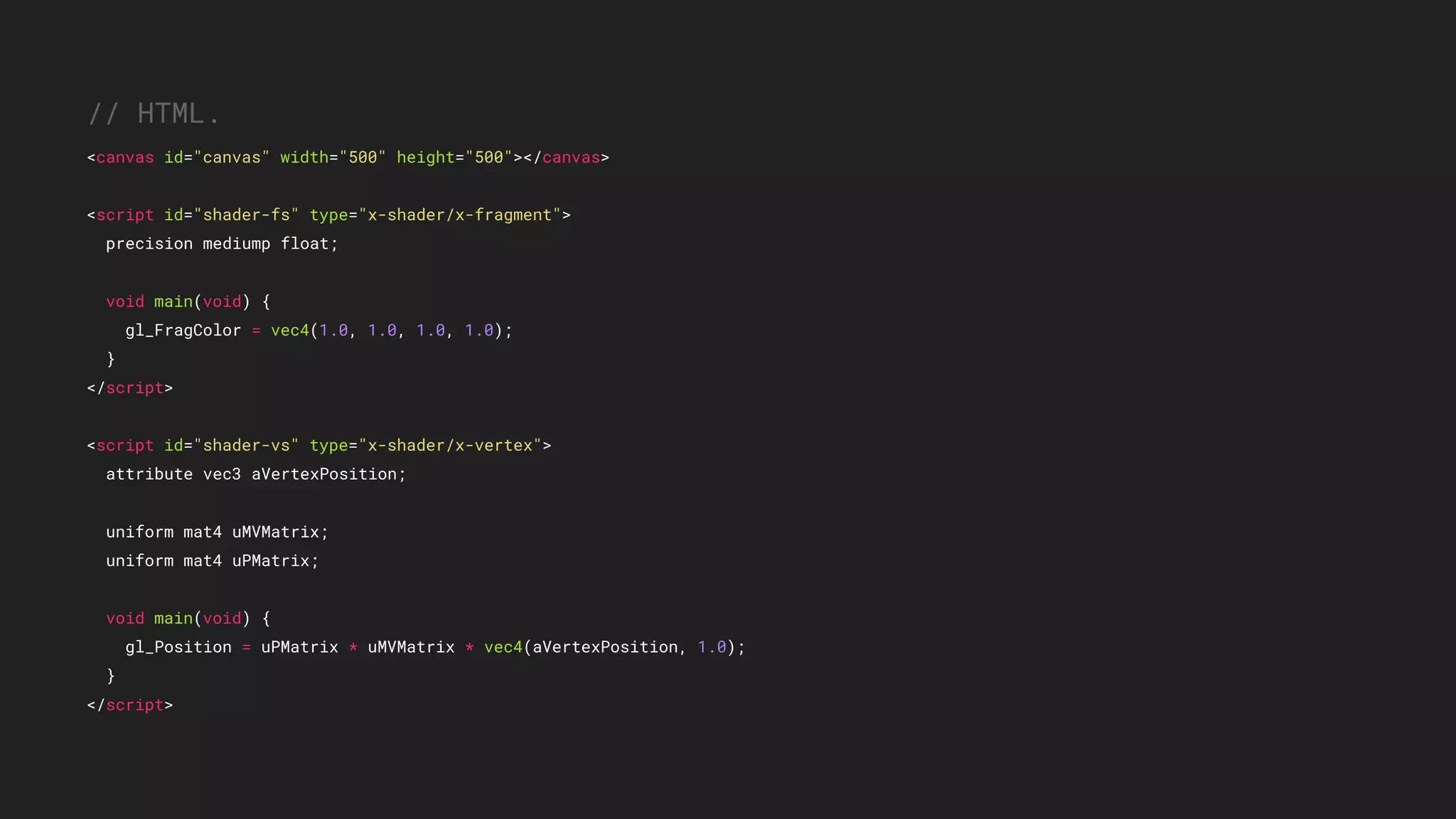 // HTML.
<canvas id="canvas" width="500" height="500"></canvas>
<script id="shader-fs" type="x-shader/x-fragment">
precision mediump float;
void main(void) {
gl_FragColor = vec4(1.0, 1.0, 1.0, 1.0);
}
</script>
<script id="shader-vs" type="x-shader/x-vertex">
attribute vec3 aVertexPosition;
uniform mat4 uMVMatrix;
uniform mat4 uPMatrix;
void main(void) {
gl_Position = uPMatrix * uMVMatrix * vec4(aVertexPosition, 1.0);
}
</script>
 