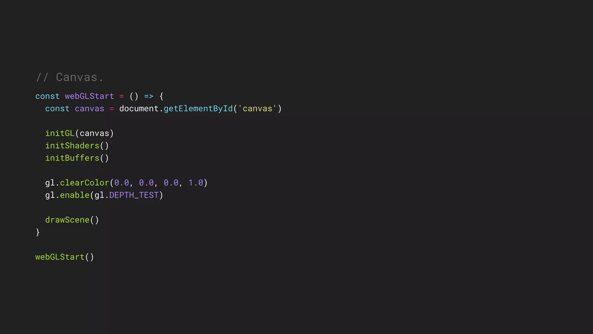 // Canvas.
const webGLStart = () => {
const canvas = document.getElementById('canvas')
initGL(canvas)
initShaders()
initBuffers()
gl.clearColor(0.0, 0.0, 0.0, 1.0)
gl.enable(gl.DEPTH_TEST)
drawScene()
}
webGLStart()
 