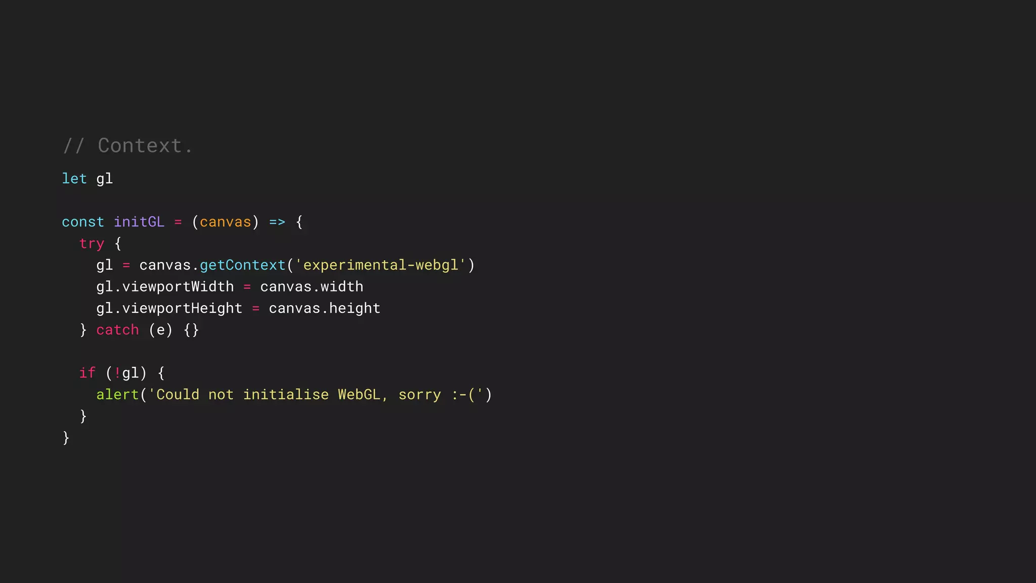 // Context.
let gl
const initGL = (canvas) => {
try {
gl = canvas.getContext('experimental-webgl')
gl.viewportWidth = canvas.width
gl.viewportHeight = canvas.height
} catch (e) {}
if (!gl) {
alert('Could not initialise WebGL, sorry :-(')
}
}
 