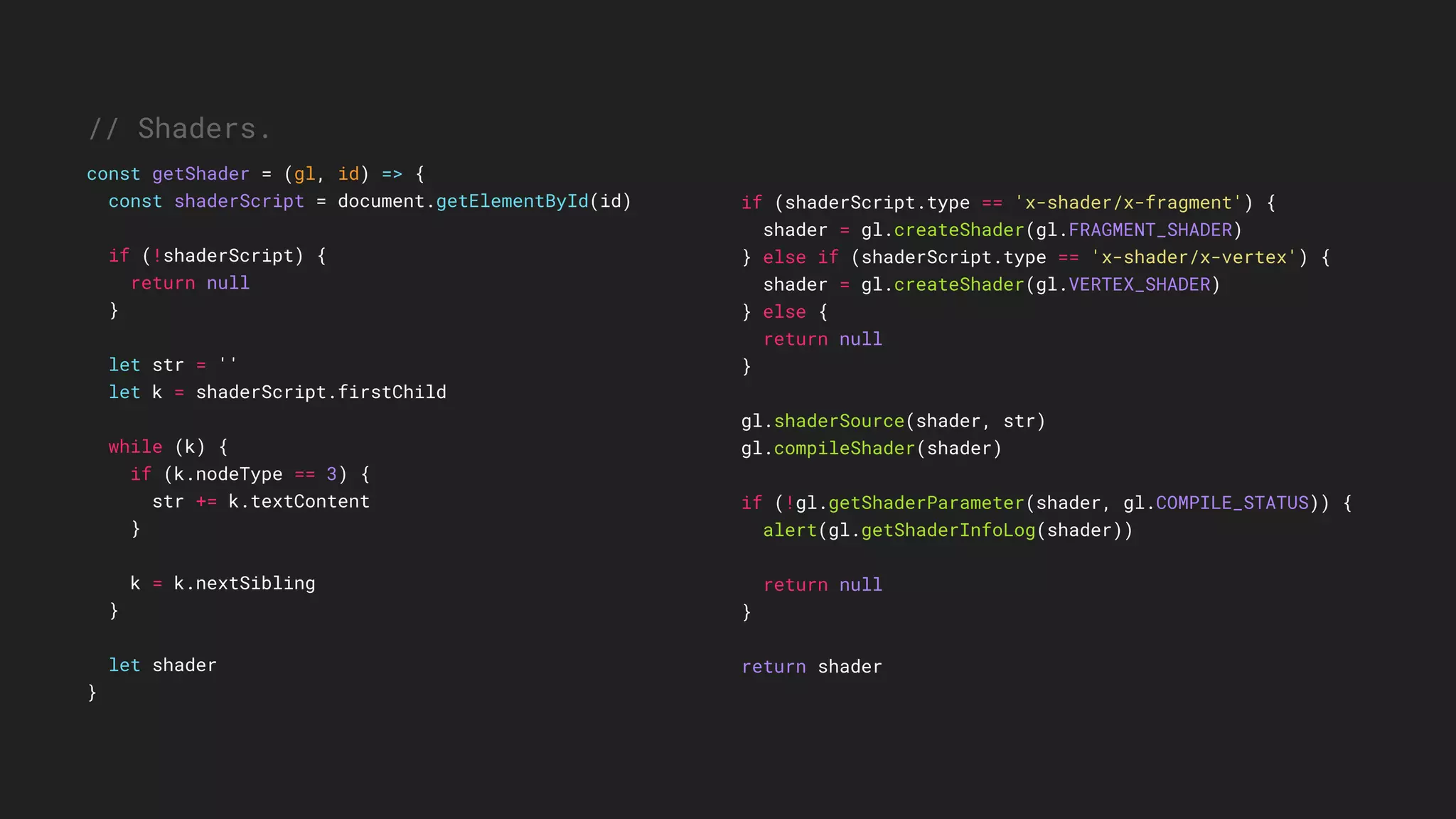 if (shaderScript.type == 'x-shader/x-fragment') {
shader = gl.createShader(gl.FRAGMENT_SHADER)
} else if (shaderScript.type == 'x-shader/x-vertex') {
shader = gl.createShader(gl.VERTEX_SHADER)
} else {
return null
}
gl.shaderSource(shader, str)
gl.compileShader(shader)
if (!gl.getShaderParameter(shader, gl.COMPILE_STATUS)) {
alert(gl.getShaderInfoLog(shader))
return null
}
return shader
// Shaders.
const getShader = (gl, id) => {
const shaderScript = document.getElementById(id)
if (!shaderScript) {
return null
}
let str = ''
let k = shaderScript.firstChild
while (k) {
if (k.nodeType == 3) {
str += k.textContent
}
k = k.nextSibling
}
let shader
}
 