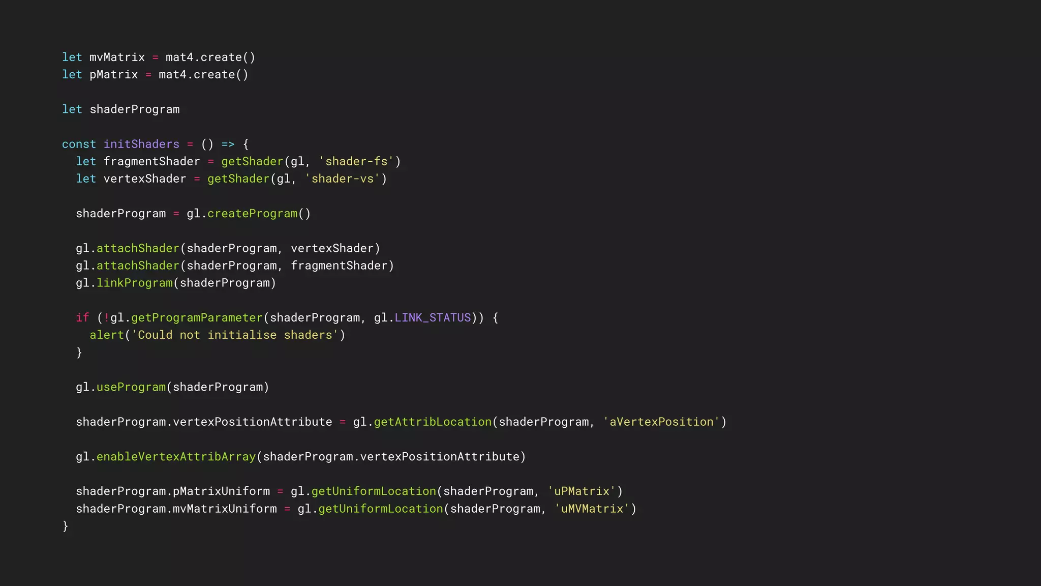 let mvMatrix = mat4.create()
let pMatrix = mat4.create()
let shaderProgram
const initShaders = () => {
let fragmentShader = getShader(gl, 'shader-fs')
let vertexShader = getShader(gl, 'shader-vs')
shaderProgram = gl.createProgram()
gl.attachShader(shaderProgram, vertexShader)
gl.attachShader(shaderProgram, fragmentShader)
gl.linkProgram(shaderProgram)
if (!gl.getProgramParameter(shaderProgram, gl.LINK_STATUS)) {
alert('Could not initialise shaders')
}
gl.useProgram(shaderProgram)
shaderProgram.vertexPositionAttribute = gl.getAttribLocation(shaderProgram, 'aVertexPosition')
gl.enableVertexAttribArray(shaderProgram.vertexPositionAttribute)
shaderProgram.pMatrixUniform = gl.getUniformLocation(shaderProgram, 'uPMatrix')
shaderProgram.mvMatrixUniform = gl.getUniformLocation(shaderProgram, 'uMVMatrix')
}
 