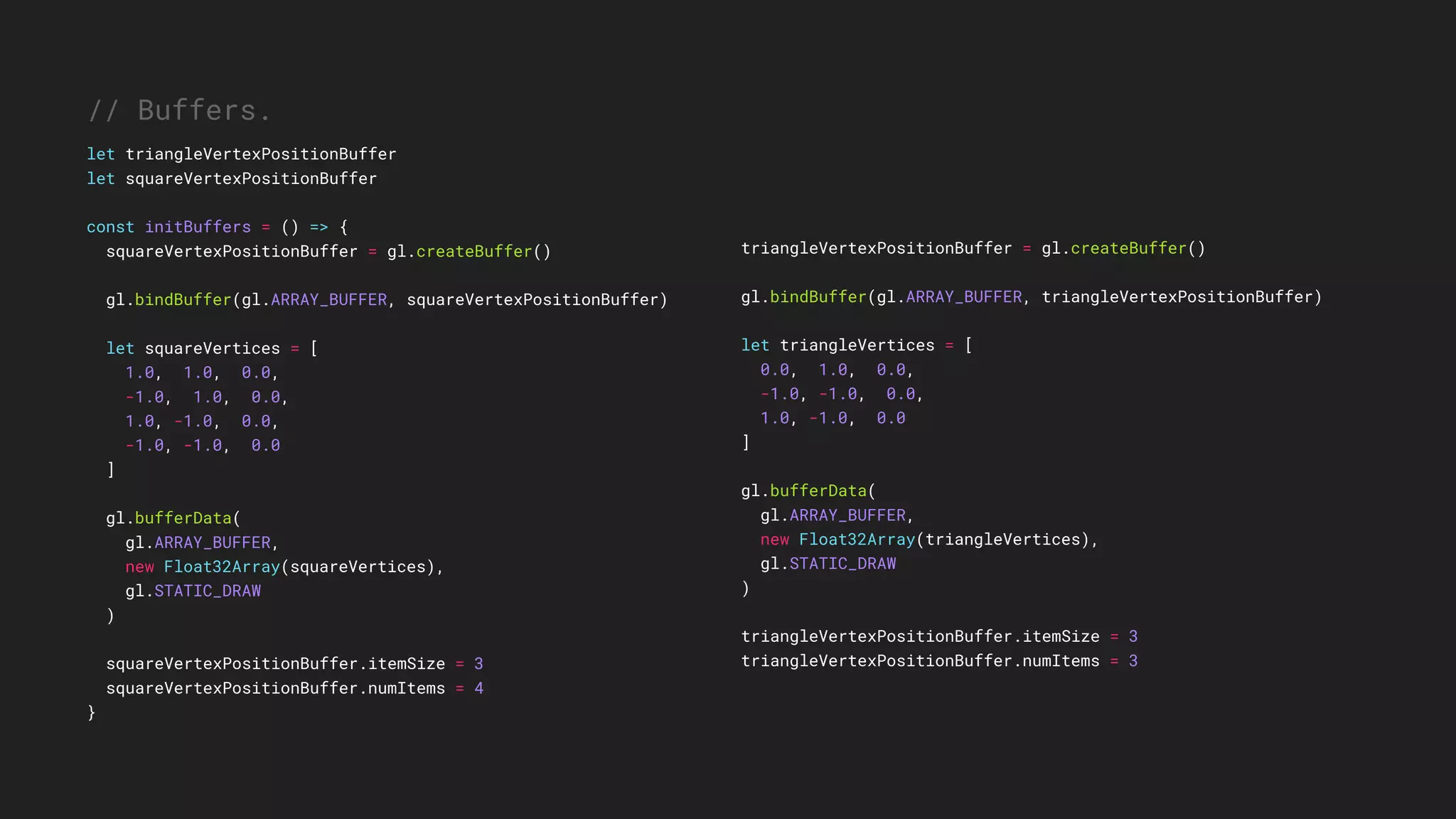 triangleVertexPositionBuffer = gl.createBuffer()
gl.bindBuffer(gl.ARRAY_BUFFER, triangleVertexPositionBuffer)
let triangleVertices = [
0.0, 1.0, 0.0,
-1.0, -1.0, 0.0,
1.0, -1.0, 0.0
]
gl.bufferData(
gl.ARRAY_BUFFER,
new Float32Array(triangleVertices),
gl.STATIC_DRAW
)
triangleVertexPositionBuffer.itemSize = 3
triangleVertexPositionBuffer.numItems = 3
// Buffers.
let triangleVertexPositionBuffer
let squareVertexPositionBuffer
const initBuffers = () => {
squareVertexPositionBuffer = gl.createBuffer()
gl.bindBuffer(gl.ARRAY_BUFFER, squareVertexPositionBuffer)
let squareVertices = [
1.0, 1.0, 0.0,
-1.0, 1.0, 0.0,
1.0, -1.0, 0.0,
-1.0, -1.0, 0.0
]
gl.bufferData(
gl.ARRAY_BUFFER,
new Float32Array(squareVertices),
gl.STATIC_DRAW
)
squareVertexPositionBuffer.itemSize = 3
squareVertexPositionBuffer.numItems = 4
}
 