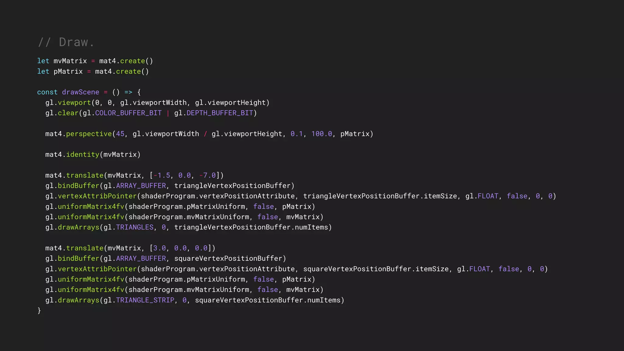 // Draw.
let mvMatrix = mat4.create()
let pMatrix = mat4.create()
const drawScene = () => {
gl.viewport(0, 0, gl.viewportWidth, gl.viewportHeight)
gl.clear(gl.COLOR_BUFFER_BIT | gl.DEPTH_BUFFER_BIT)
mat4.perspective(45, gl.viewportWidth / gl.viewportHeight, 0.1, 100.0, pMatrix)
mat4.identity(mvMatrix)
mat4.translate(mvMatrix, [-1.5, 0.0, -7.0])
gl.bindBuffer(gl.ARRAY_BUFFER, triangleVertexPositionBuffer)
gl.vertexAttribPointer(shaderProgram.vertexPositionAttribute, triangleVertexPositionBuffer.itemSize, gl.FLOAT, false, 0, 0)
gl.uniformMatrix4fv(shaderProgram.pMatrixUniform, false, pMatrix)
gl.uniformMatrix4fv(shaderProgram.mvMatrixUniform, false, mvMatrix)
gl.drawArrays(gl.TRIANGLES, 0, triangleVertexPositionBuffer.numItems)
mat4.translate(mvMatrix, [3.0, 0.0, 0.0])
gl.bindBuffer(gl.ARRAY_BUFFER, squareVertexPositionBuffer)
gl.vertexAttribPointer(shaderProgram.vertexPositionAttribute, squareVertexPositionBuffer.itemSize, gl.FLOAT, false, 0, 0)
gl.uniformMatrix4fv(shaderProgram.pMatrixUniform, false, pMatrix)
gl.uniformMatrix4fv(shaderProgram.mvMatrixUniform, false, mvMatrix)
gl.drawArrays(gl.TRIANGLE_STRIP, 0, squareVertexPositionBuffer.numItems)
}
 