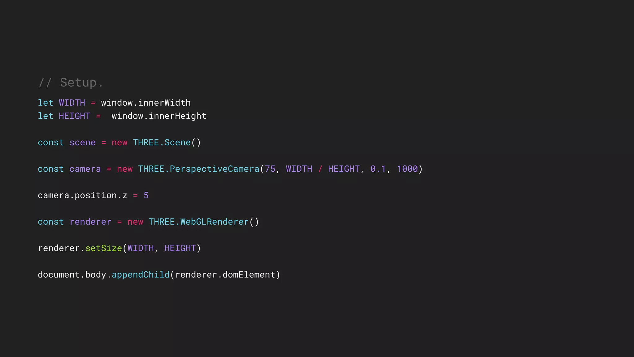 // Setup.
let WIDTH = window.innerWidth
let HEIGHT = window.innerHeight
const scene = new THREE.Scene()
const camera = new THREE.PerspectiveCamera(75, WIDTH / HEIGHT, 0.1, 1000)
camera.position.z = 5
const renderer = new THREE.WebGLRenderer()
renderer.setSize(WIDTH, HEIGHT)
document.body.appendChild(renderer.domElement)
 