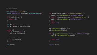 if (shaderScript.type == 'x-shader/x-fragment') {
shader = gl.createShader(gl.FRAGMENT_SHADER)
} else if (shaderScript.type == 'x-shader/x-vertex') {
shader = gl.createShader(gl.VERTEX_SHADER)
} else {
return null
}
gl.shaderSource(shader, str)
gl.compileShader(shader)
if (!gl.getShaderParameter(shader, gl.COMPILE_STATUS)) {
alert(gl.getShaderInfoLog(shader))
return null
}
return shader
// Shaders.
const getShader = (gl, id) => {
const shaderScript = document.getElementById(id)
if (!shaderScript) {
return null
}
let str = ''
let k = shaderScript.firstChild
while (k) {
if (k.nodeType == 3) {
str += k.textContent
}
k = k.nextSibling
}
let shader
}
 