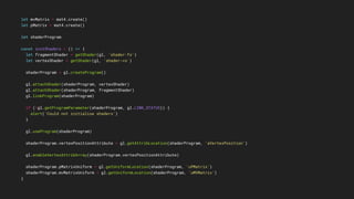 let mvMatrix = mat4.create()
let pMatrix = mat4.create()
let shaderProgram
const initShaders = () => {
let fragmentShader = getShader(gl, 'shader-fs')
let vertexShader = getShader(gl, 'shader-vs')
shaderProgram = gl.createProgram()
gl.attachShader(shaderProgram, vertexShader)
gl.attachShader(shaderProgram, fragmentShader)
gl.linkProgram(shaderProgram)
if (!gl.getProgramParameter(shaderProgram, gl.LINK_STATUS)) {
alert('Could not initialise shaders')
}
gl.useProgram(shaderProgram)
shaderProgram.vertexPositionAttribute = gl.getAttribLocation(shaderProgram, 'aVertexPosition')
gl.enableVertexAttribArray(shaderProgram.vertexPositionAttribute)
shaderProgram.pMatrixUniform = gl.getUniformLocation(shaderProgram, 'uPMatrix')
shaderProgram.mvMatrixUniform = gl.getUniformLocation(shaderProgram, 'uMVMatrix')
}
 