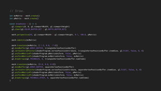 // Draw.
let mvMatrix = mat4.create()
let pMatrix = mat4.create()
const drawScene = () => {
gl.viewport(0, 0, gl.viewportWidth, gl.viewportHeight)
gl.clear(gl.COLOR_BUFFER_BIT | gl.DEPTH_BUFFER_BIT)
mat4.perspective(45, gl.viewportWidth / gl.viewportHeight, 0.1, 100.0, pMatrix)
mat4.identity(mvMatrix)
mat4.translate(mvMatrix, [-1.5, 0.0, -7.0])
gl.bindBuffer(gl.ARRAY_BUFFER, triangleVertexPositionBuffer)
gl.vertexAttribPointer(shaderProgram.vertexPositionAttribute, triangleVertexPositionBuffer.itemSize, gl.FLOAT, false, 0, 0)
gl.uniformMatrix4fv(shaderProgram.pMatrixUniform, false, pMatrix)
gl.uniformMatrix4fv(shaderProgram.mvMatrixUniform, false, mvMatrix)
gl.drawArrays(gl.TRIANGLES, 0, triangleVertexPositionBuffer.numItems)
mat4.translate(mvMatrix, [3.0, 0.0, 0.0])
gl.bindBuffer(gl.ARRAY_BUFFER, squareVertexPositionBuffer)
gl.vertexAttribPointer(shaderProgram.vertexPositionAttribute, squareVertexPositionBuffer.itemSize, gl.FLOAT, false, 0, 0)
gl.uniformMatrix4fv(shaderProgram.pMatrixUniform, false, pMatrix)
gl.uniformMatrix4fv(shaderProgram.mvMatrixUniform, false, mvMatrix)
gl.drawArrays(gl.TRIANGLE_STRIP, 0, squareVertexPositionBuffer.numItems)
}
 