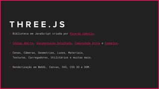 T H R E E . J S
• Biblioteca em JavaScript criada por Ricardo Cabello.
• Código Aberto, Documentação Detalhada, Comunidade Ativa e Exemplos.
• Cenas, Câmeras, Geometrias, Luzes, Materiais,
Texturas, Carregadores, Utilitários e muitas mais.
• Renderização em WebGL, Canvas, SVG, CSS 3D e DOM.
 