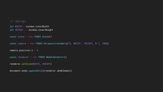 // Setup.
let WIDTH = window.innerWidth
let HEIGHT = window.innerHeight
const scene = new THREE.Scene()
const camera = new THREE.PerspectiveCamera(75, WIDTH / HEIGHT, 0.1, 1000)
camera.position.z = 5
const renderer = new THREE.WebGLRenderer()
renderer.setSize(WIDTH, HEIGHT)
document.body.appendChild(renderer.domElement)
 