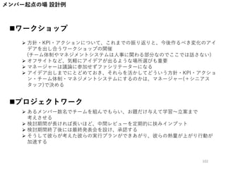 メンバー起点の場 設計例
ワークショップ
プロジェクトワーク
 方針・KPI・アクションについて、これまでの振り返りと、今後作るべき変化のアイ
デアを出し合うワークショップの開催
(チーム体制やマネジメントシステムは人事に関わる部分なのでここでは話さない)
 オフサイトなど、気軽にアイデアが出るような場所選びも重要
 マネージャーは議論に参加せずファシリテーターになる
 アイデア出しまでにとどめておき、それらを活かしてどういう方針・KPI・アクショ
ン・チーム体制・マネジメントシステムにするのかは、マネージャー(＋シニアス
タッフ)で決める
 あるメンバー数名でチームを組んでもらい、お題だけ与えて学習～立案まで
考えさせる
 検討期間が長ければ長いほど、中間レビューを定期的に挟みインプット
 検討期間終了後には最終発表会を設け、承認する
 そうして彼らが考えた彼らの実行プランができあがり、彼らの熱量が上がり行動が
加速する
102
 