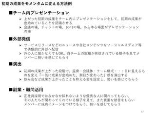 初期の成果をモメンタムに変える方法例
■チーム内プレゼンテーション
■演出
 上がった初期の成果をチーム内にプレゼンテーションをして、初期の成果が
出始めていることを認識させる
 会議の場、チャットの場、1on1の場、あらゆる場面がプレゼンテーション
の場
 初期の成果が上がった段階で、座席・会議体・チーム構成・・・目に見えるも
のを変え「一気に成果が出始めた、潮目が変わった」感を演出する
 飲み会など成果が上がったことを称える会を設定し、勢いを感じてもらう
■外部発信
 サービスリリースなどのニュースや自社コンテンツをソーシャルメディア等
で積極的に外部へ配信
 外の人に届かなくてもOK。自チームの取組が発信されている様子を見てメ
ンバーに勢いを感じてもらう
■副業・顧問活用
 正社員採用ではなかなか採れないような優秀な人に関わってもらい、
その人たちが関わってくれている様子を見て、また貴重な助言をもらい
メンバーに成功イメージをつけてもらう、勢いを感じてもらう
97
 