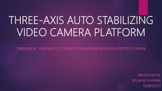 THREE-AXIS AUTO STABILIZING
VIDEO CAMERA PLATFORM
TRAINING AT : CENTRAL ELECTRONICS ENGINEERING RESEARCH INSTITUTE, PILANI
PRESENTED BY
EKLAVYA SHARMA
12EBKEE031
 
