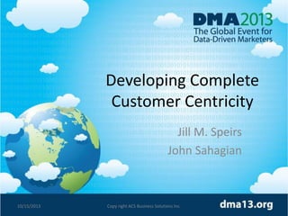 Developing Complete
Customer Centricity
Jill M. Speirs
John Sahagian

10/15/2013

Copy right ACS Business Solutions Inc.

1

 