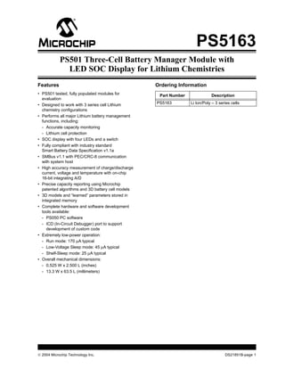  2004 Microchip Technology Inc. DS21851B-page 1
PS5163
Features
• PS501 tested, fully populated modules for
evaluation
• Designed to work with 3 series cell Lithium
chemistry configurations
• Performs all major Lithium battery management
functions, including:
- Accurate capacity monitoring
- Lithium cell protection
• SOC display with four LEDs and a switch
• Fully compliant with industry standard
Smart Battery Data Specification v1.1a
• SMBus v1.1 with PEC/CRC-8 communication
with system host
• High accuracy measurement of charge/discharge
current, voltage and temperature with on-chip
16-bit integrating A/D
• Precise capacity reporting using Microchip
patented algorithms and 3D battery cell models
• 3D models and “learned” parameters stored in
integrated memory
• Complete hardware and software development
tools available:
- PS050 PC software
- ICD (In-Circuit Debugger) port to support
development of custom code
• Extremely low-power operation:
- Run mode: 170 µA typical
- Low-Voltage Sleep mode: 45 µA typical
- Shelf-Sleep mode: 25 µA typical
• Overall mechanical dimensions:
- 0.525 W x 2.500 L (inches)
- 13.3 W x 63.5 L (millimeters)
Ordering Information
Part Number Description
PS5163 Li Ion/Poly – 3 series cells
PS501 Three-Cell Battery Manager Module with
LED SOC Display for Lithium Chemistries
 