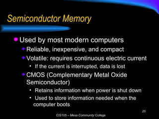 Semiconductor Memory Used by most modern computers Reliable, inexpensive, and compact Volatile: requires continuous electric current If the current is interrupted, data is lost CMOS (Complementary Metal Oxide Semiconductor) Retains information when power is shut down Used to store information needed when the computer boots 