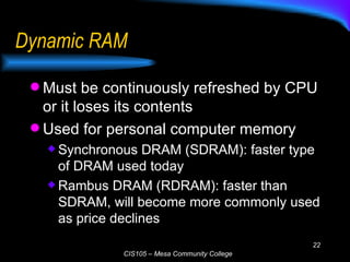 Dynamic RAM Must be continuously refreshed by CPU or it loses its contents Used for personal computer memory Synchronous DRAM (SDRAM): faster type of DRAM used today Rambus DRAM (RDRAM): faster than SDRAM, will become more commonly used as price declines 