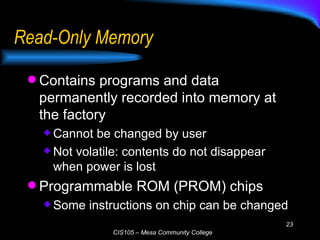 Read-Only Memory Contains programs and data permanently recorded into memory at the factory Cannot be changed by user Not volatile: contents do not disappear when power is lost Programmable ROM (PROM) chips Some instructions on chip can be changed 