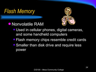 Flash Memory Nonvolatile RAM Used in cellular phones, digital cameras, and some handheld computers Flash memory chips resemble credit cards Smaller than disk drive and require less power 