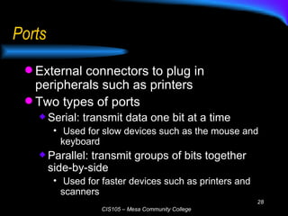 Ports External connectors to plug in peripherals such as printers Two types of ports Serial: transmit data one bit at a time Used for slow devices such as the mouse and keyboard Parallel: transmit groups of bits together side-by-side Used for faster devices such as printers and scanners 