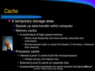 Cache A temporary storage area Speeds up data transfer within computer Memory cache A small block of high-speed memory Stores most frequently and most recently used data and instructions Microprocessor looks in cache first (faster); if not there, it retrieves from memory Processor cache Internal (Level 1) cache built into microprocessor Fastest access, but highest cost External (Level 2) cache on separate chip Incorporated into processor on some current microprocessors 