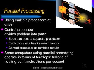 Parallel Processing Using multiple processors at  once Control processor  divides problem into parts Each part sent to separate processor Each processor has its own memory Control processor assembles results Some computers using parallel processing operate in terms of teraflops: trillions of floating-point instructions per second 