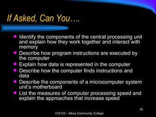 If Asked, Can You…. Identify the components of the central processing unit and explain how they work together and interact with memory Describe how program instructions are executed by the computer Explain how data is represented in the computer Describe how the computer finds instructions and data Describe the components of a microcomputer system unit’s motherboard List the measures of computer processing speed and explain the approaches that increase speed 