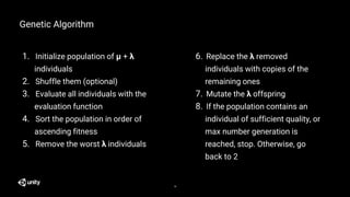 1. Initialize population of μ + λ
individuals
2. Shuffle them (optional)
3. Evaluate all individuals with the
evaluation function
4. Sort the population in order of
ascending fitness
5. Remove the worst λ individuals
Genetic Algorithm
6. Replace the λ removed
individuals with copies of the
remaining ones
7. Mutate the λ offspring
8. If the population contains an
individual of sufficient quality, or
max number generation is
reached, stop. Otherwise, go
back to 2
18
 