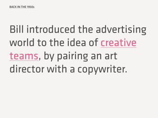 BACK IN THE 1950s
Bill introduced the advertising
world to the idea of creative
teams, by pairing an art
director with a c...