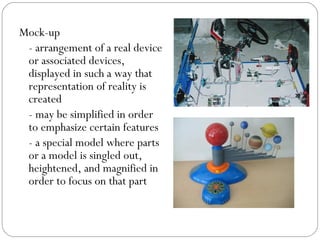 Mock-up
- arrangement of a real device
or associated devices,
displayed in such a way that
representation of reality is
created
- may be simplified in order
to emphasize certain features
- a special model where parts
or a model is singled out,
heightened, and magnified in
order to focus on that part
 