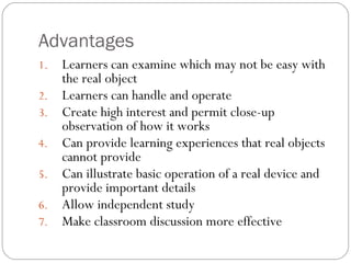 Advantages
1. Learners can examine which may not be easy with
the real object
2. Learners can handle and operate
3. Create high interest and permit close-up
observation of how it works
4. Can provide learning experiences that real objects
cannot provide
5. Can illustrate basic operation of a real device and
provide important details
6. Allow independent study
7. Make classroom discussion more effective
 