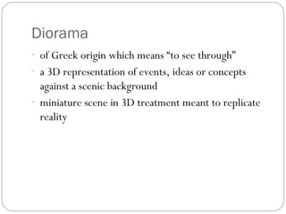Diorama
- of Greek origin which means “to see through”
- a 3D representation of events, ideas or concepts
against a scenic background
- miniature scene in 3D treatment meant to replicate
reality
 