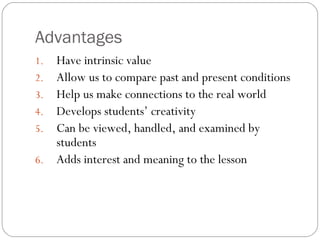 Advantages
1. Have intrinsic value
2. Allow us to compare past and present conditions
3. Help us make connections to the real world
4. Develops students’ creativity
5. Can be viewed, handled, and examined by
students
6. Adds interest and meaning to the lesson
 